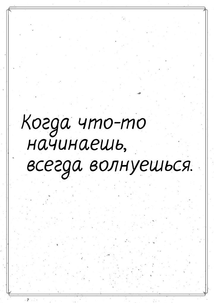 Когда что-то начинаешь, всегда волнуешься.