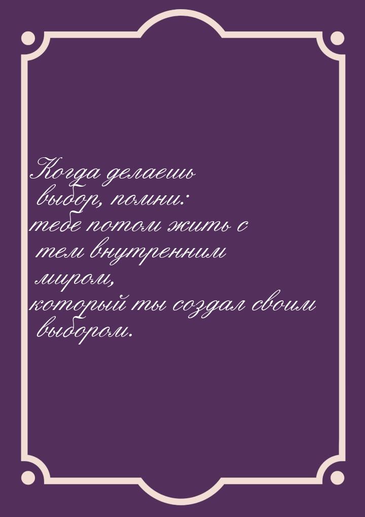 Когда делаешь выбор, помни: тебе потом жить с тем внутренним миром, который ты создал свои