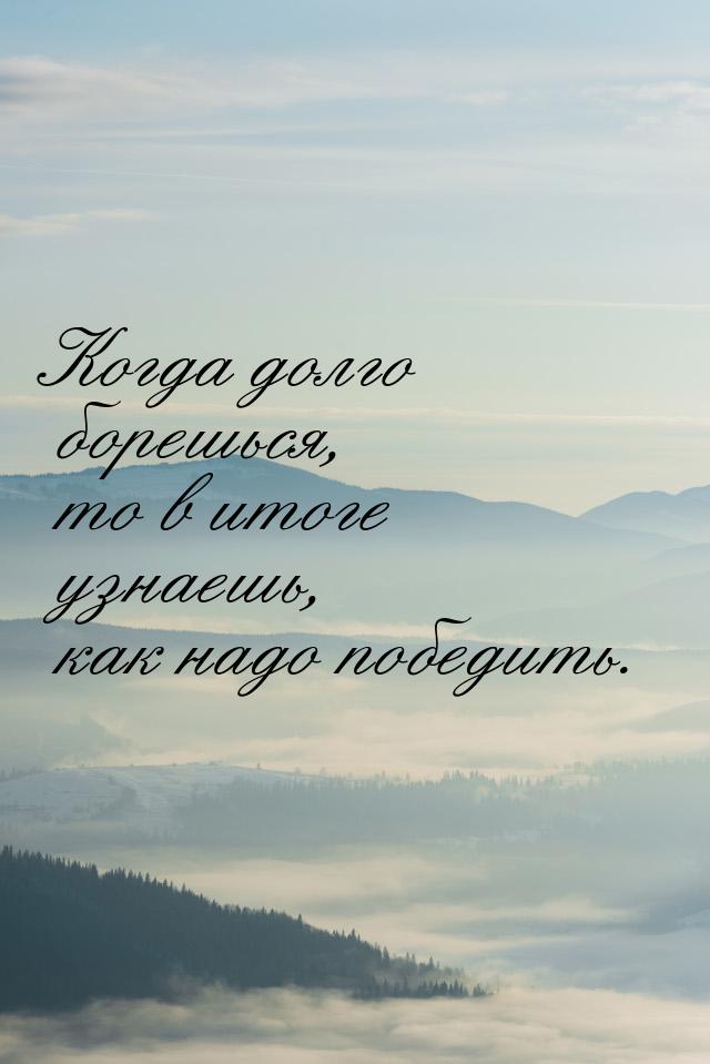 Когда долго борешься, то в итоге узнаешь, как надо победить.