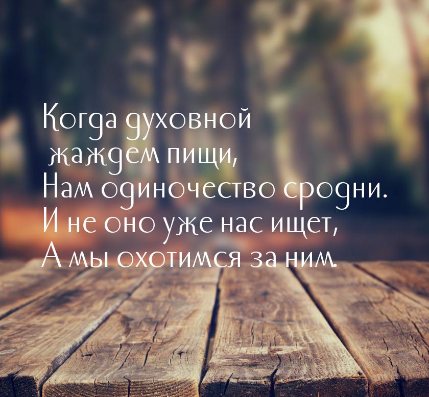 Когда духовной жаждем пищи, Нам одиночество сродни. И не оно уже нас ищет, А мы охотимся з