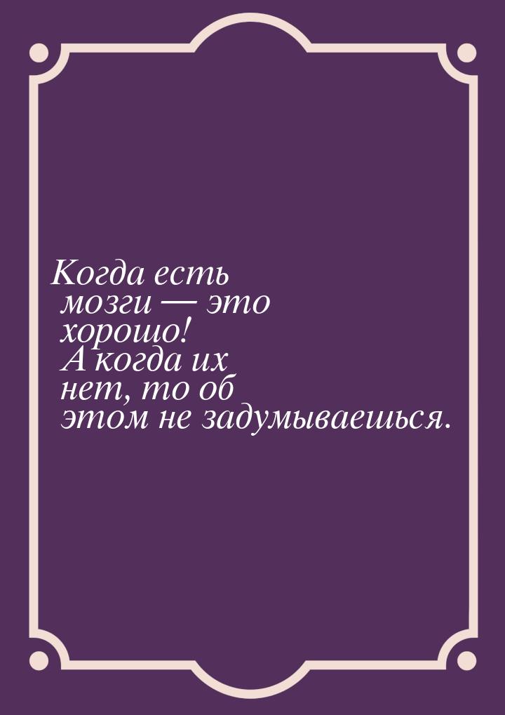 Когда есть мозги  это хорошо! А когда их нет, то об этом не задумываешься.