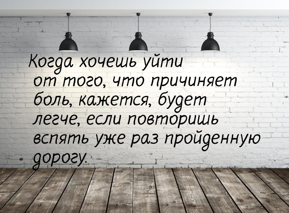 Когда хочешь уйти от того, что причиняет боль, кажется, будет легче, если повторишь вспять