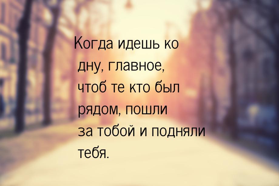 Когда идешь ко дну, главное, чтоб те кто был рядом, пошли за тобой и подняли тебя.