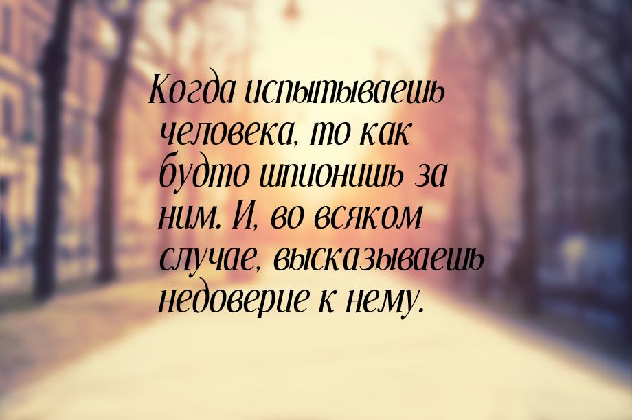 Когда испытываешь человека, то как будто шпионишь за ним. И, во всяком случае, высказываеш