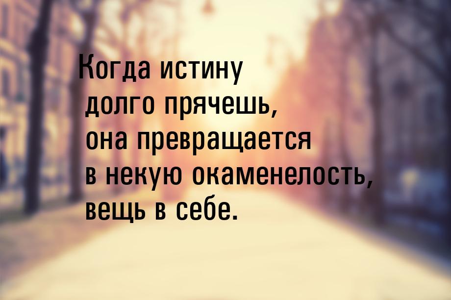 Когда истину долго прячешь, она превращается в некую окаменелость, вещь в себе.