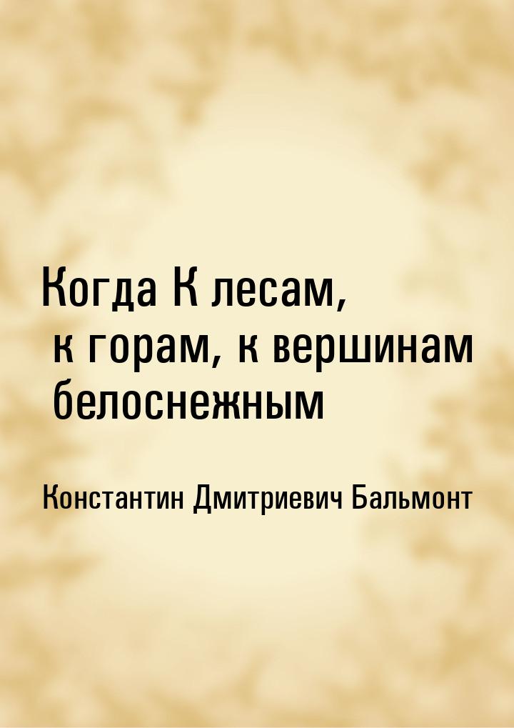 Когда К лесам, к горам, к вершинам белоснежным