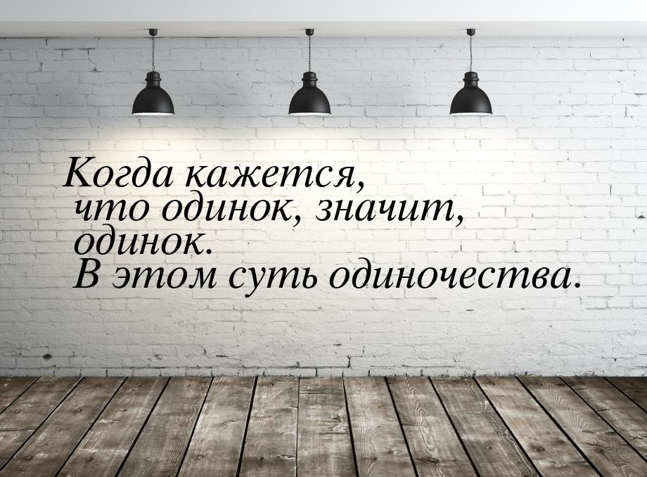 Когда кажется, что одинок, значит, одинок. В этом суть одиночества.