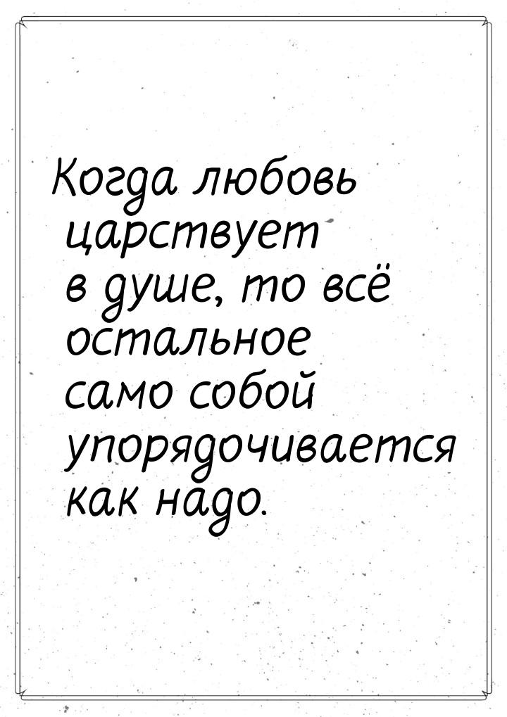 Когда любовь царствует в душе, то всё остальное само собой упорядочивается как надо.