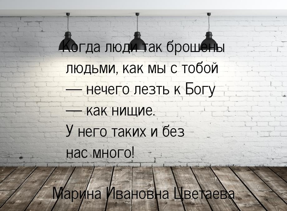 Когда люди так брошены людьми, как мы с тобой — нечего лезть к Богу — как нищие. У него та