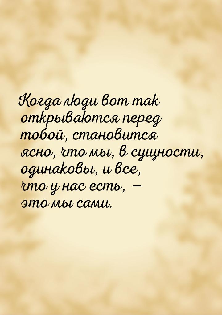 Когда люди вот так открываются перед тобой, становится ясно, что мы, в сущности, одинаковы