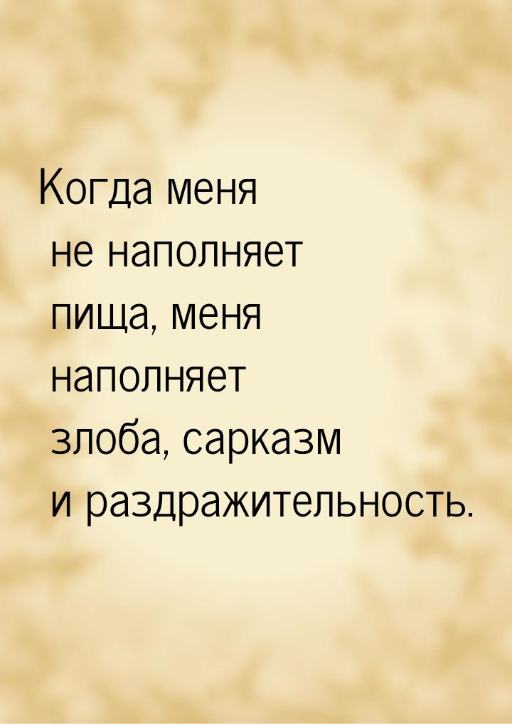 Когда меня не наполняет пища, меня наполняет злоба, сарказм и раздражительность.