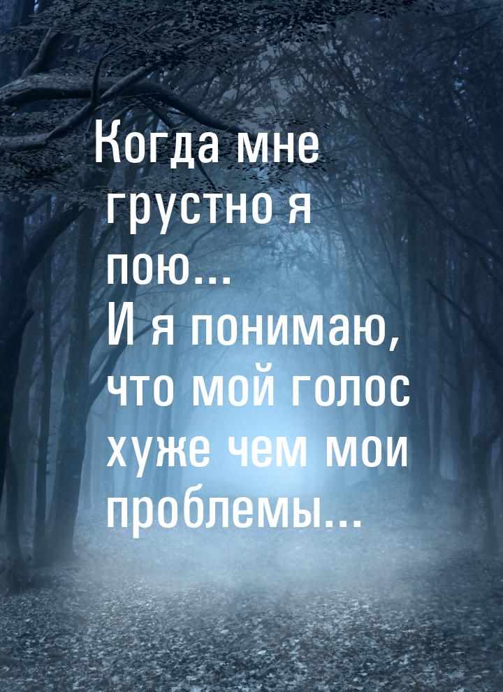 Когда мне грустно я пою... И я понимаю, что мой голос хуже чем мои проблемы...