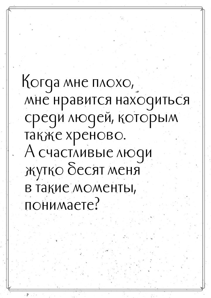 Когда мне плохо, мне нравится находиться среди людей, которым также хреново. А счастливые 