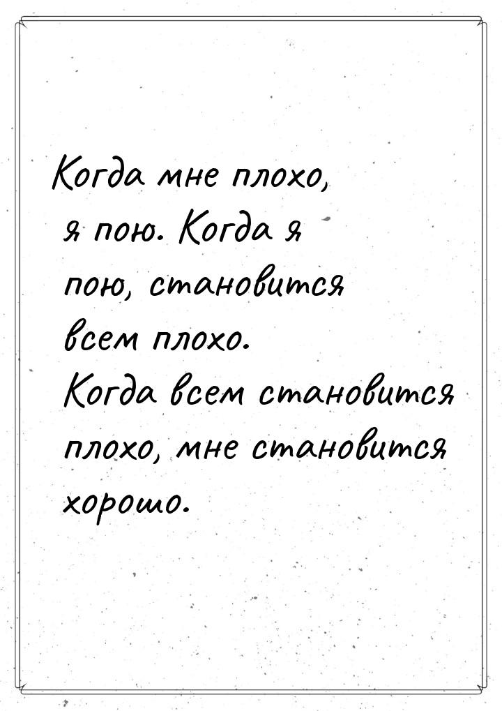 Когда мне плохо, я пою. Когда я пою, становится всем плохо. Когда всем становится плохо, м