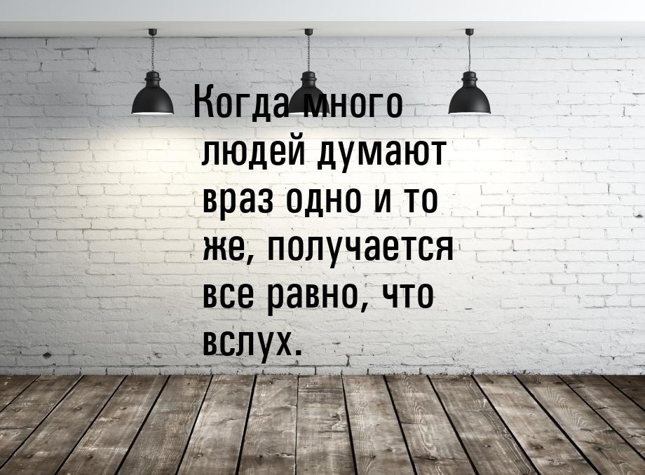 Когда много людей думают враз одно и то же, получается все равно, что вслух.