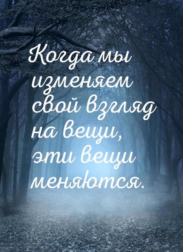 Когда мы изменяем свой взгляд на вещи, эти вещи меняются.