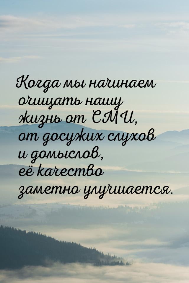 Когда мы начинаем очищать нашу жизнь от СМИ, от досужих слухов и домыслов, её качество зам