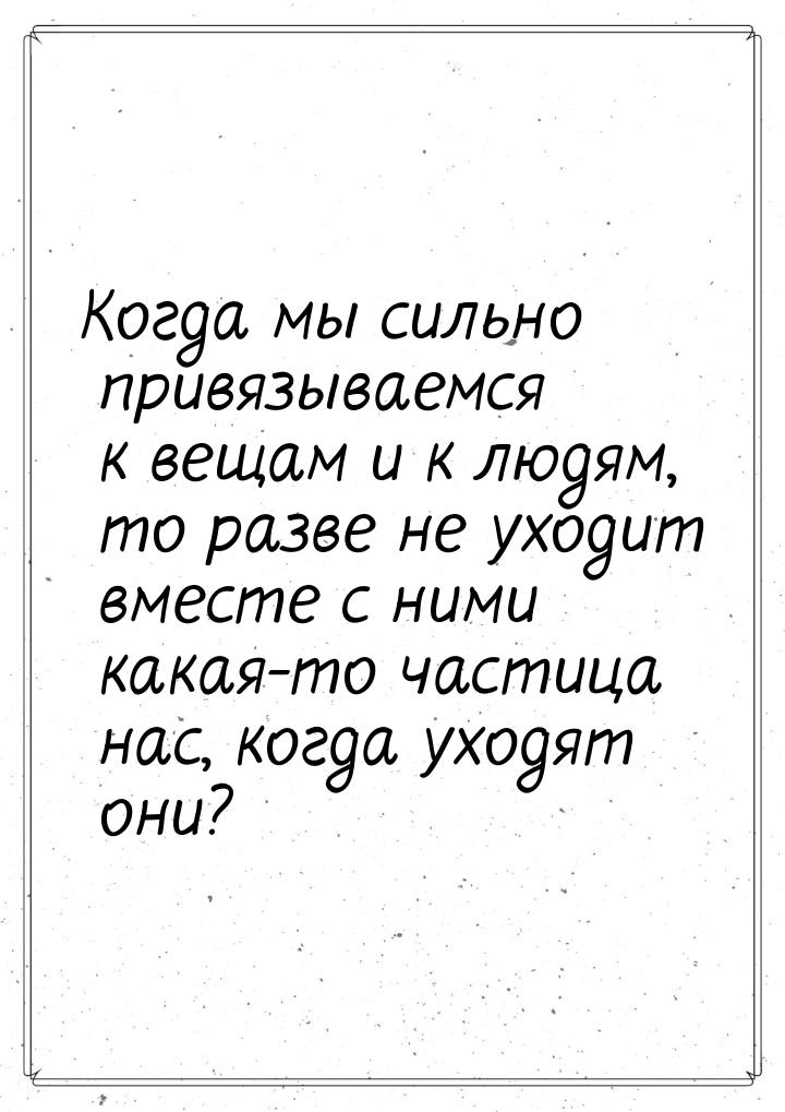 Когда мы сильно привязываемся к вещам и к людям, то разве не уходит вместе с ними какая-то