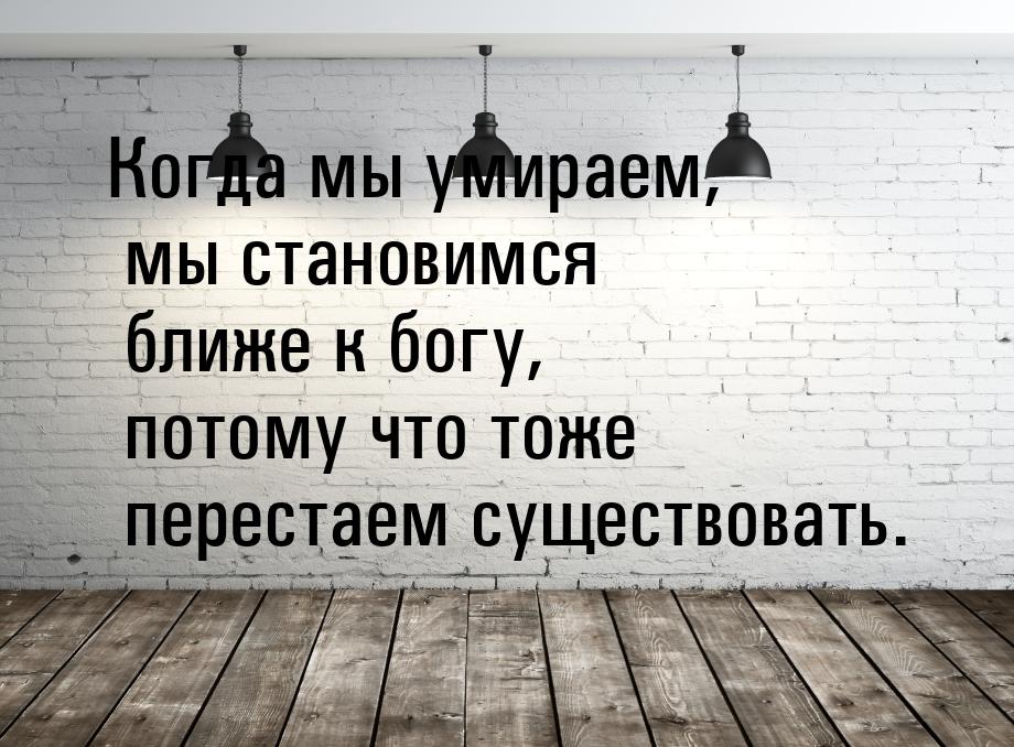 Когда мы умираем, мы становимся ближе к богу, потому что тоже перестаем существовать.