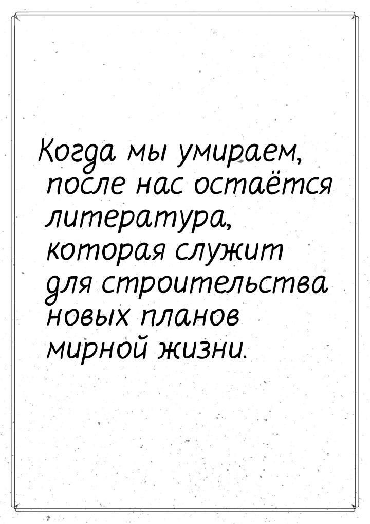 Когда мы умираем, после нас остаётся литература, которая служит для строительства новых пл