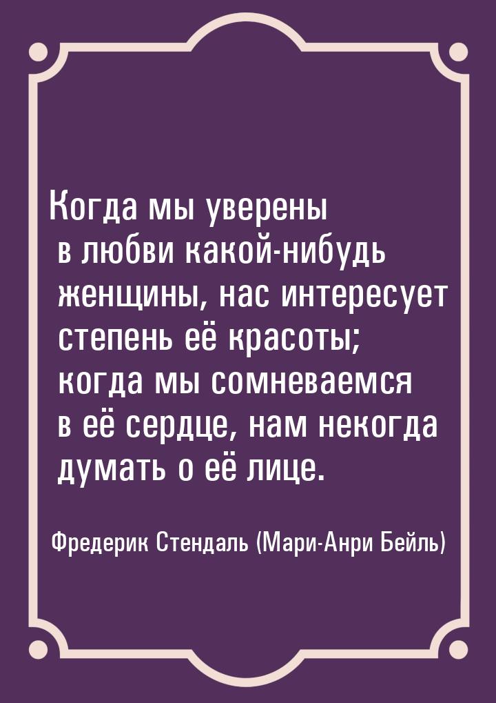 Когда мы уверены в любви какой-нибудь женщины, нас интересует степень её красоты; когда мы