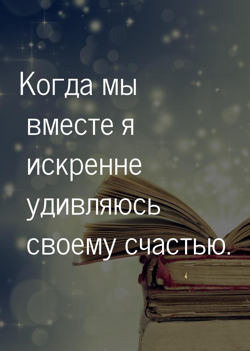 Когда мы вместе я искренне удивляюсь своему счастью.