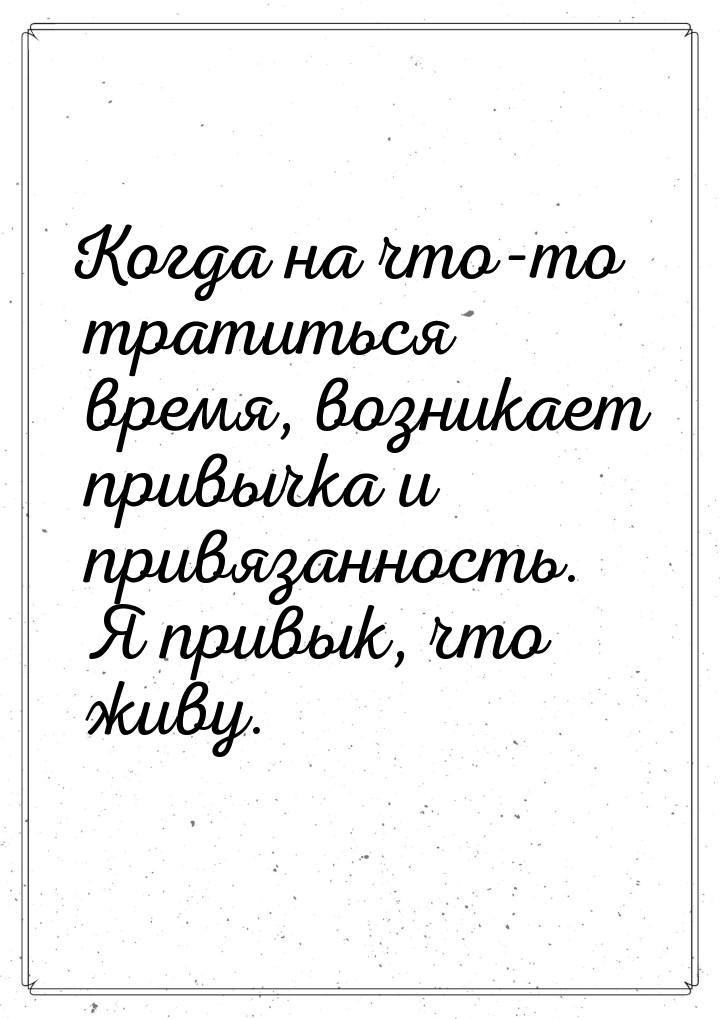 Когда на что-то тратиться время, возникает привычка и привязанность. Я привык, что живу.