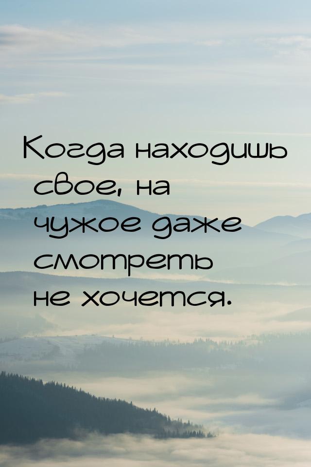 Когда находишь свое, на чужое даже смотреть не хочется.