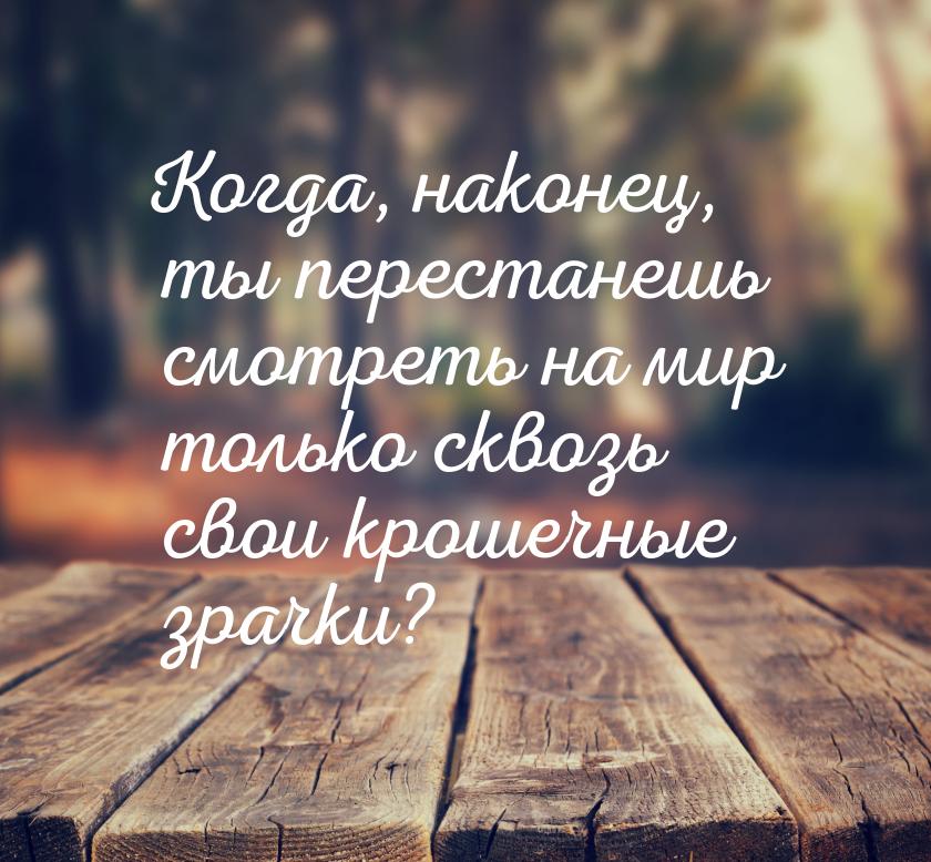 Когда, наконец, ты перестанешь смотреть на мир только сквозь свои крошечные зрачки?