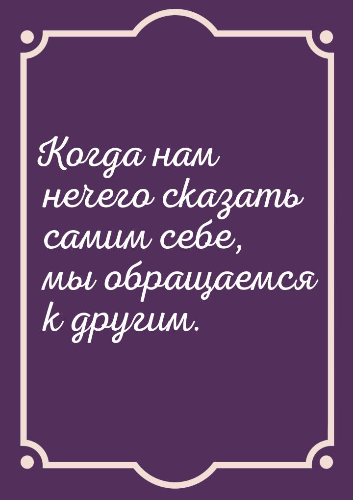 Когда нам нечего сказать самим себе, мы обращаемся к другим.