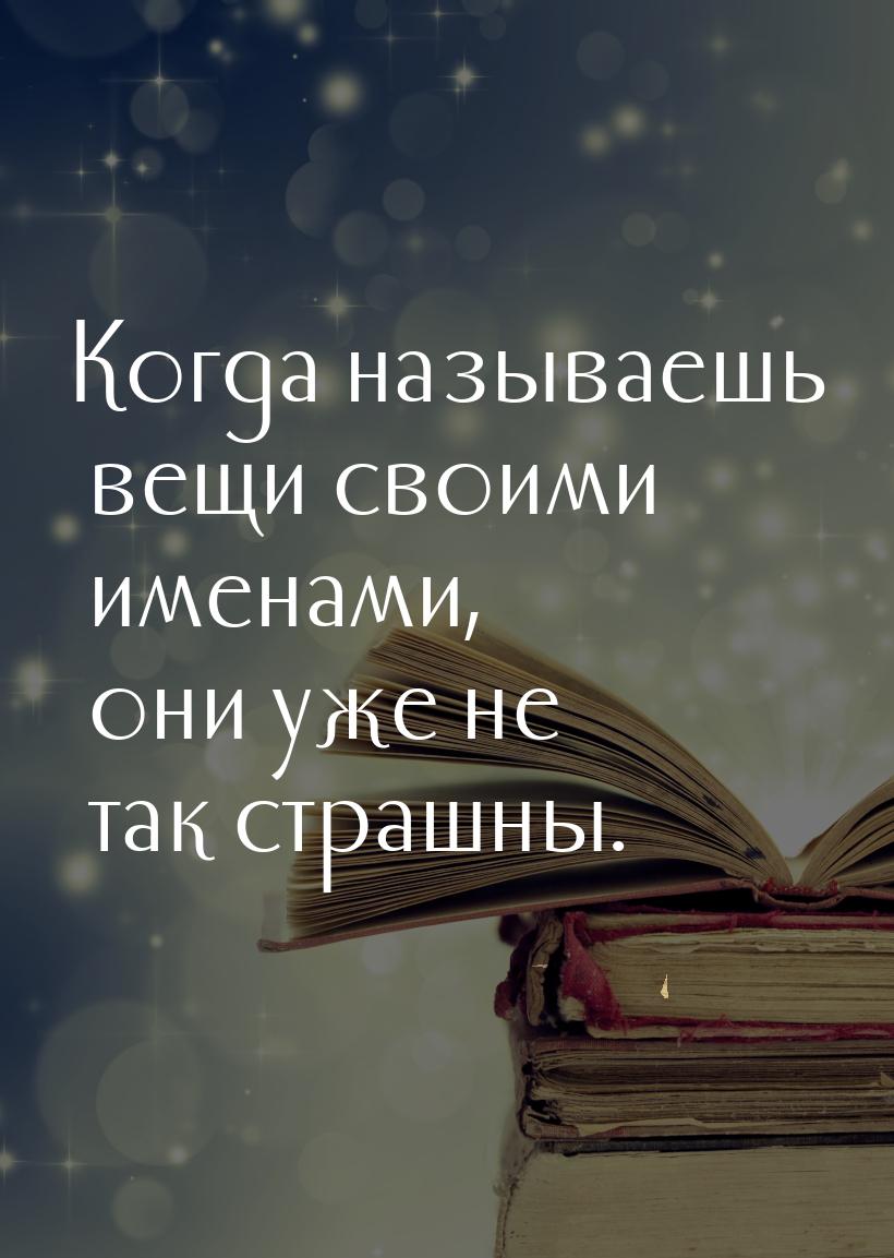 Когда называешь вещи своими именами, они уже не так страшны.