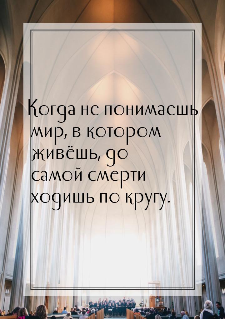 Когда не понимаешь мир, в котором живёшь, до самой смерти ходишь по кругу.