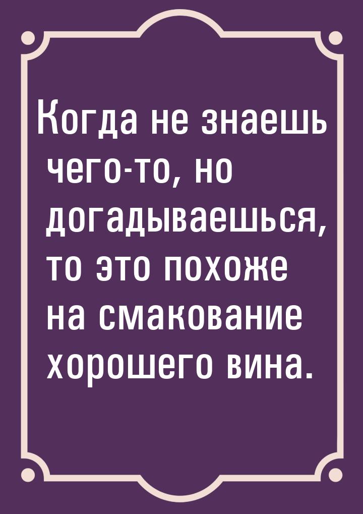 Когда не знаешь чего-то, но догадываешься, то это похоже на смакование хорошего вина.