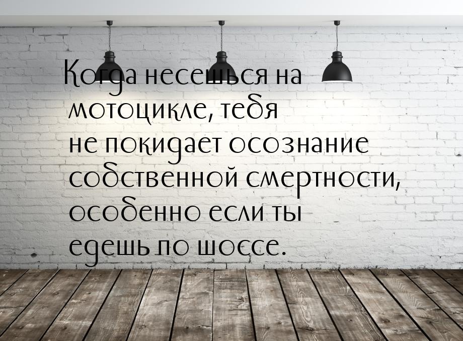 Когда несешься на мотоцикле, тебя не покидает осознание собственной смертности, особенно е