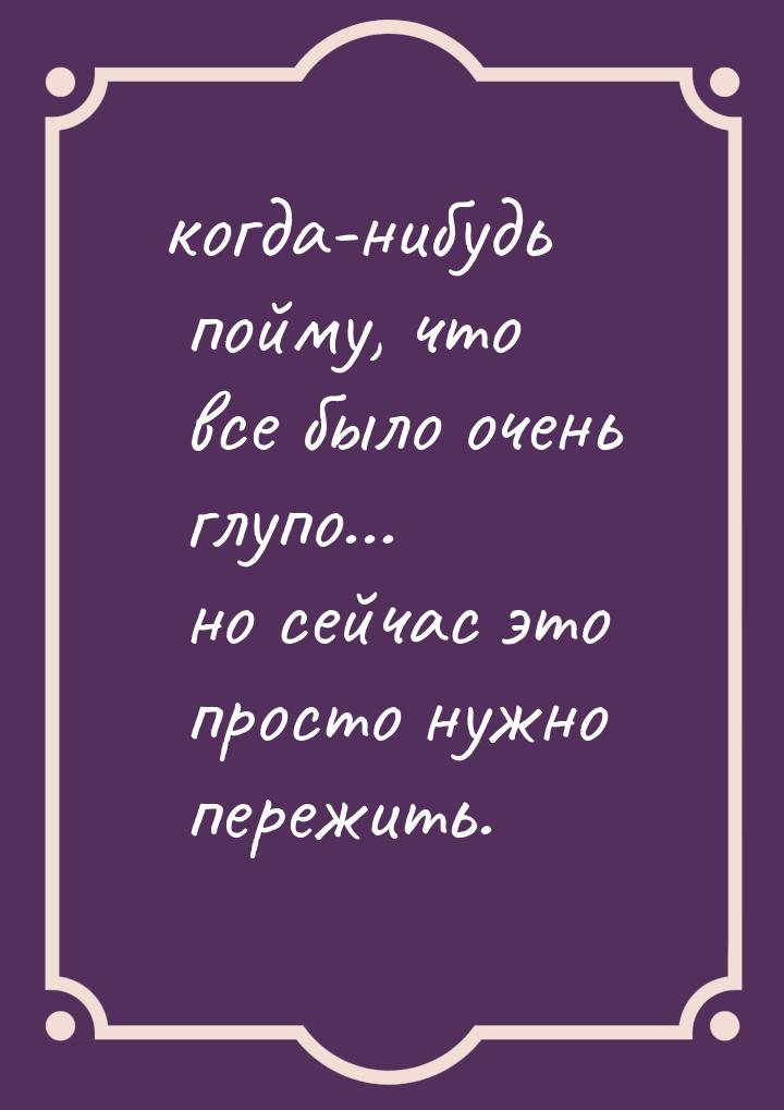 когда-нибудь пойму, что все было очень глупо... но сейчас это просто нужно пережить.