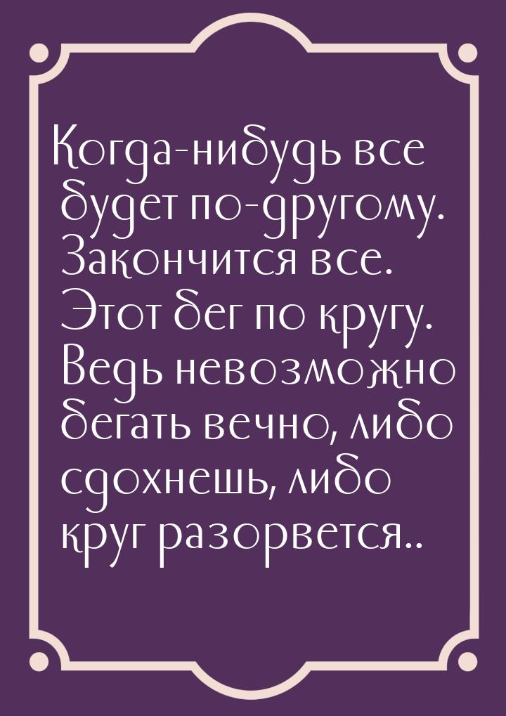 Когда-нибудь все будет по-другому. Закончится все. Этот бег по кругу. Ведь невозможно бега