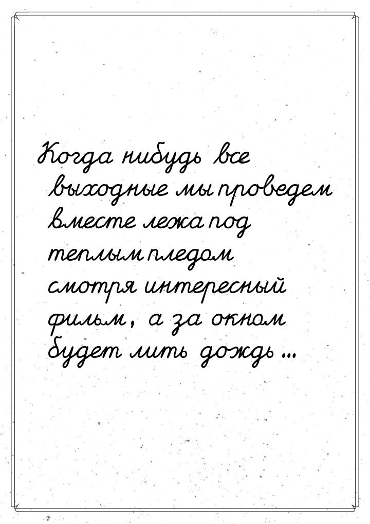 Когда нибудь все выходные мы проведем вместе лежа под теплым пледом смотря интересный филь