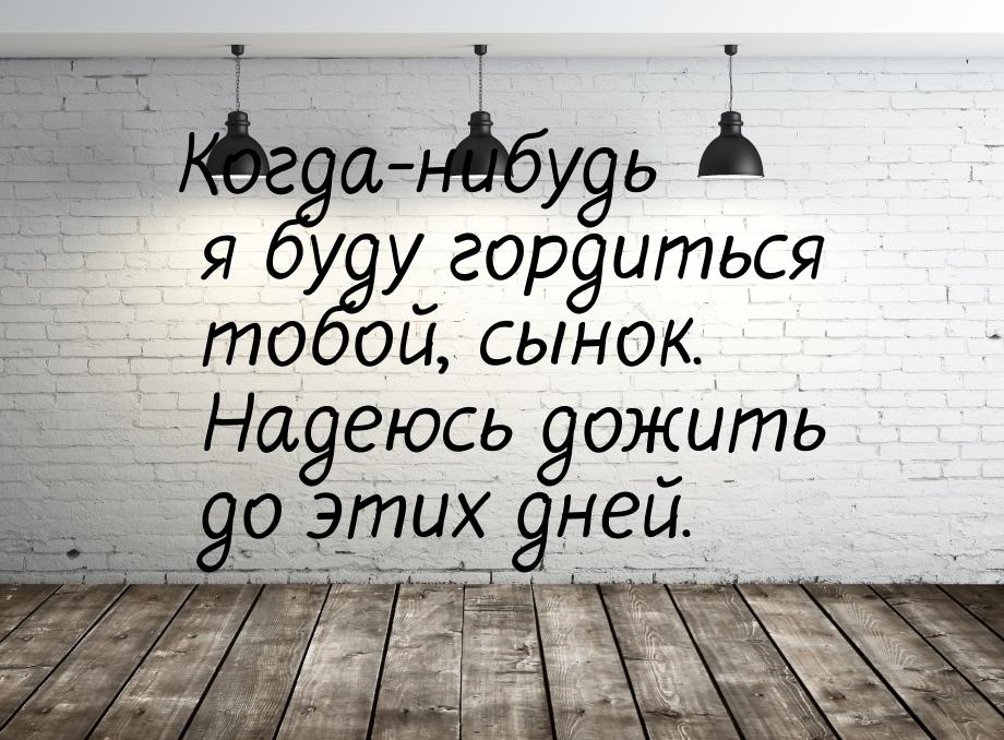 Когда-нибудь я буду гордиться тобой, сынок. Надеюсь дожить до этих дней.