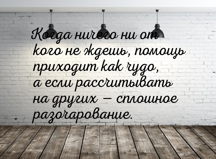 Когда ничего ни от кого не ждешь, помощь приходит как чудо, а если рассчитывать на других 