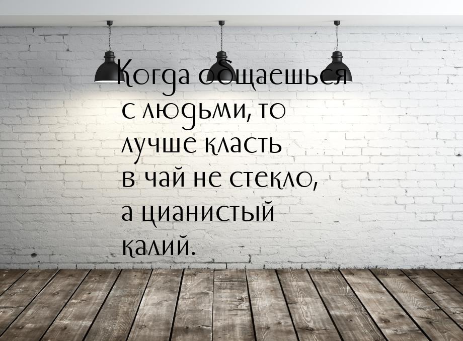 Когда общаешься с людьми, то лучше класть в чай не стекло, а цианистый калий.