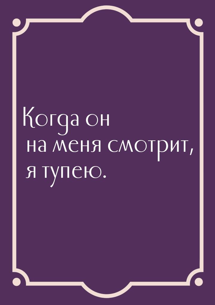 Когда он на меня смотрит, я тупею.