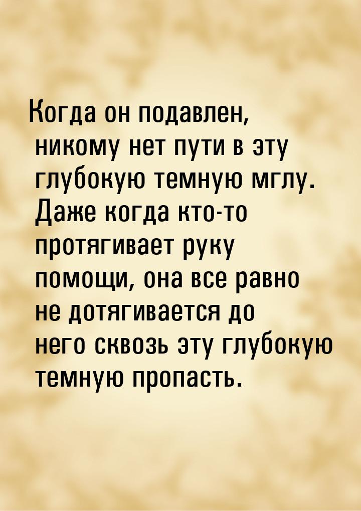 Когда он подавлен, никому нет пути в эту глубокую темную мглу. Даже когда кто-то протягива