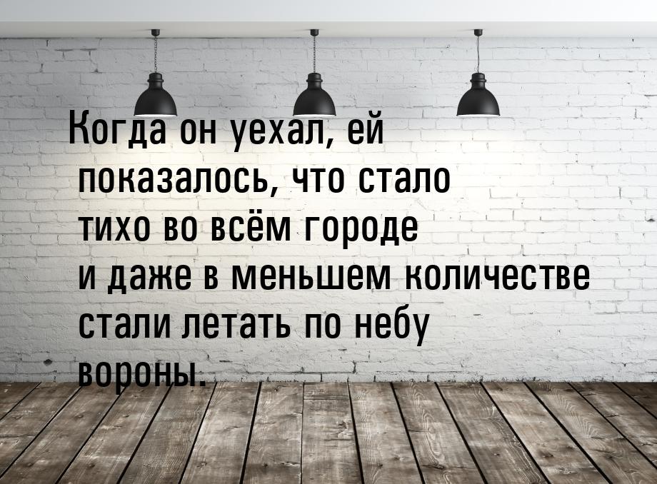 Когда он уехал, ей показалось, что стало тихо во всём городе и даже в меньшем количестве с