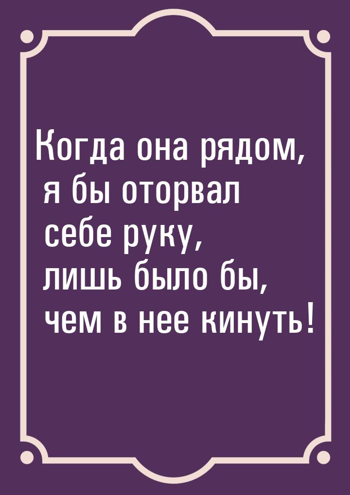 Когда она рядом, я бы оторвал себе руку, лишь было бы, чем в нее кинуть!