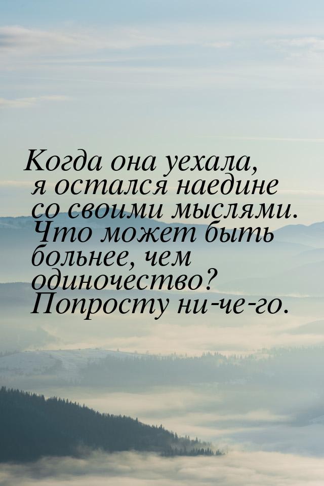 Когда она уехала, я остался наедине со своими мыслями. Что может быть больнее, чем одиноче