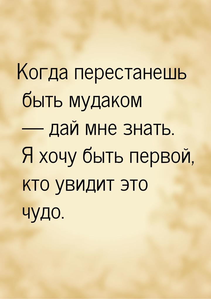 Когда перестанешь быть мудаком  дай мне знать. Я хочу быть первой, кто увидит это ч