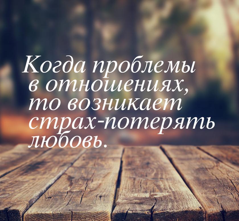 Когда проблемы в отношениях, то возникает страх-потерять любовь.