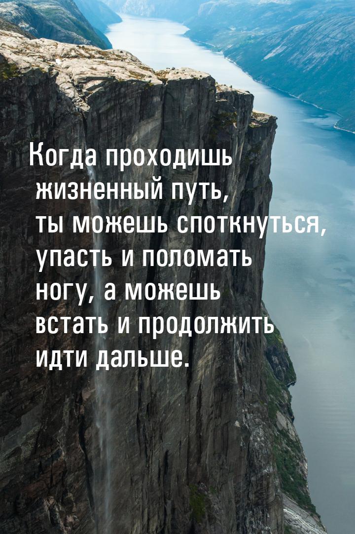 Когда проходишь жизненный путь, ты можешь споткнуться, упасть и поломать ногу,  а можешь в