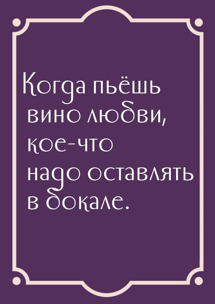 Когда пьёшь вино любви, кое-что надо оставлять в бокале.