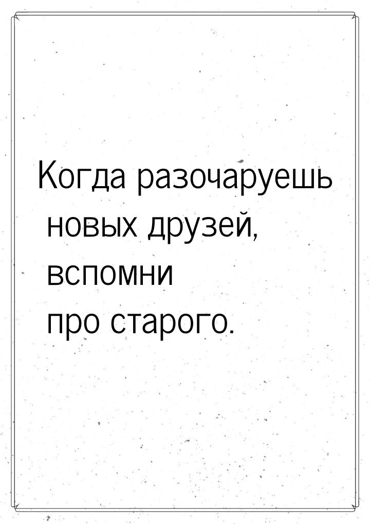 Когда разочаруешь новых друзей, вспомни про старого.